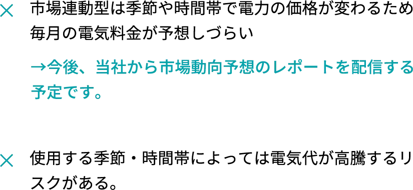 市場連動型は季節や時間帯で電力の価格が変わるため毎月の電気料金が予想しづらい、使用する季節・時間帯によっては電気代が高騰するリスクがある。